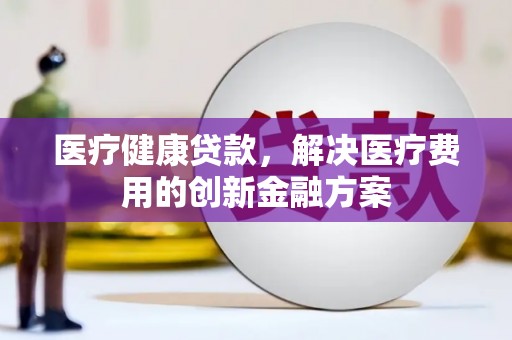 隆回医疗健康贷款，解决医疗费用的创新金融方案