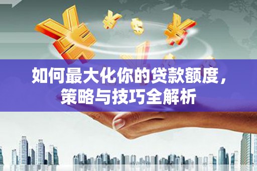 汉南如何最大化你的贷款额度，策略与技巧全解析